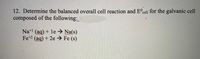 12. Determine the balanced overall cell reaction and E cell for the galvanic cell
composed of the following:
Na+l (ag) + le → Na(s)
Fe+2 (aq) + 2e → Fe (s)
