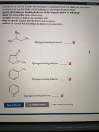 [References]
A molecule or ion that donates the hydrogen in a hydrogen bond is a hydrogen bond donor
A molecule or ion that binds to this hydrogen is a hydrogen bond acceptor.
Specify the hydrogen bonding behavior of the 4 species below by selecting:
donor for species that act as donors only
acceptor for species that act as acceptors only
both for species that act as both donors and acceptors
neither for species that act neither as donors nor as acceptors.
NH2
CH3
H3C
Hydrogen bonding behavior
CH3
Hydrogen bonding behavior
CH3
Hydrogen bonding behavior
Hydrogen bonding behavior
Submit Answer
Try Another Version
1 item attempt remaining
Cengage Learning | Cengage Technical Support
<>
