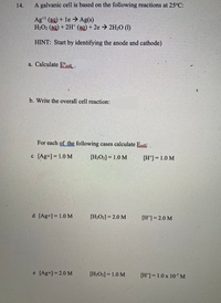 14.
A galvanic cell is based on the following reactions at 25°C:
Ag (ag) + le > Ag(s)
H2O2 (ag) + 2H* (ag) + 2e 2H2O (1)
HINT: Start by identifying the anode and cathode)
a. Calculate Ecele
b. Write the overall cell reaction:
For each of the following cases calculate Ecell.
c [Ag+] = 1.0 M
[H2O2] = 1.0 M
[H'] = 1.0 M
d [Ag+] = 1.0 M
[H2O2] = 2.0 M
[H*]= 2.0 M
e [Ag+] = 2.0 M
[H2O2] = 1.0 M
[H*] =1.0 x 10-7 M
