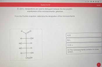 edu.co
D- and L- designations are used to distinguish between the two possible
enantiomers of the monosaccharide, galactose.
From the Fischer projection, determine the designation of this monosaccharide.
H
H—
HO
HO
H-
=0
c=
-OH
—H
-H
Question 8 of 20
OH
CH₂OH
A) D
B) L
C) D, L
Submit
D) This monosaccharide contains no chiral
centers.
:
+