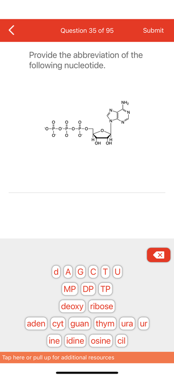 <
Question 35 of 95
Provide the abbreviation of the
following nucleotide.
ofofofof
OH OH
NH₂
Tap here or pull up for additional resources
Submit
d AGCTU
MP DP TP
deoxy ribose
aden] [cyt) guan) (thym) (ura) (ur
ine idine osine cil
X