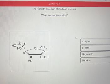 но-
6
HO
5
4
3
ОН
The Haworth projection of D-altrose is shown.
O
Which anomer is depicted?
OH
Question 9 of 20
1
2 OH
4
A) alpha
B) beta
C) gamma
D) delta
3
E