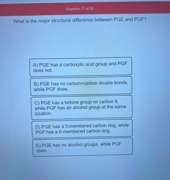 Question 17 of 20
What is the major structural difference between PGE and PGF?
A) PGE has a carboxylic acid group and PGF
does not.
B) PGE has no carbon=carbon double bonds,
while PGF does.
C) PGE has a ketone group on carbon 9,
while PGF has an alcohol group at the same
location.
D) PGE has a 5-membered carbon ring, while
PGF has a 6-membered carbon ring.
E) PGE has no alcohol groups, while PGF
does.