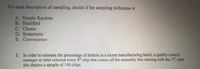 For each description of sampling, decide if the sampling technique is
A. Simple Random
B. Stratified
C. Cluster
D. Systematic
E. Convenience
1. In order to estimate the percentage of defects in a recent manufacturing batch, a quality control
manager at Intel selected every 8h chip that comes off the assembly line starting with the 3", until
she obtains a sample of 140 chips.
