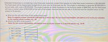 ces
Esfandairi Enterprises is considering a new three-year expansion project that requires an initial fixed asset investment of $2,300,000.
The fixed asset will be depreciated straight-line to zero over its three-year tax life. The project is estimated to generate $2,900,000 in
annual sales, with costs of $1,910,000. The project requires an initial investment in net working capital of $186,000, and the fixed asset
will have a market value of $221,000 at the end of the project. Assume that the tax rate is 21 percent and the required return on the
project is 12 percent.
a. What are the net cash flows of the project each year?
Note: A negative answer should be indicated by a minus sign. Do not round intermediate calculations and round your answers
to the nearest whole number, e.g., 32.
b. What is the NPV of the project?
Note: Do not round intermediate calculations and round your answer to 2 decimal places, e.g., 32.16.
a. Year 0 cash flow
Year 1 cash flow
Year 2 cash flow
Year 3 cash flow
b. NPV