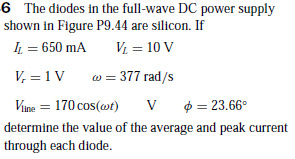6 The diodes in the full-wave DC power supply
shown in Figure P9.44 are silicon. If
IL = 650 mA
V = 10 V
V, = 1V
w = 377 rad/s
Vine = 170 cos(@t)
$ = 23.66°
determine the value of the average and peak current
through each diode.
