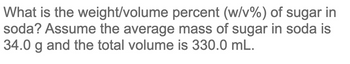 What is the weight/volume percent (w/v%) of sugar in
soda? Assume the average mass of sugar in soda is
34.0 g and the total volume is 330.0 mL.