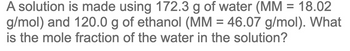 A solution is made using 172.3 g of water (MM = 18.02
g/mol) and 120.0 g of ethanol (MM = 46.07 g/mol). What
is the mole fraction of the water in the solution?