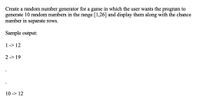 Create a random number generator for a game in which the user wants the
generate 10 random numbers in the range [1,26] and display them along with the chance
number in separate rows.
program to
Sample output:
1-> 12
2 -> 19
10 -> 12
