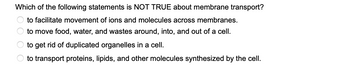 Which of the following statements is NOT TRUE about membrane transport?
to facilitate movement of ions and molecules across membranes.
to move food, water, and wastes around, into, and out of a cell.
to get rid of duplicated organelles in a cell.
to transport proteins, lipids, and other molecules synthesized by the cell.