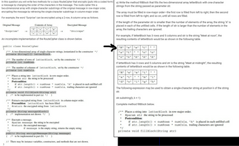 In this question you will write two methods for a class RouteCipher that encrypts (puts into a coded form) a) Write the method fillBlock that fills the two-dimensional array letterBlock with one-character
a message by changing the order of the characters in the message. The route cipher fills a
strings from the string passed as parameter str.
two-dimensional array with single-character substrings of the original message in row-major order,
encrypting the message by retrieving the single-character substrings in column-major order.
For example, the word "Surprise" can be encrypted using a 2-row, 4-column array as follows.
Original Message
*Surprise"
Contents of Array
"Sur "p"
"ris" "e"
Encrypted Message
*Sruirspe*
An incomplete implementation of the RouteCipher class is shown below.
public class RouteCipher
/** A two-dimensional array of single-character strings, instantiated in the constructor */
private String ( ) ( ) letterBlock;
/** The number of rows of letterBlock, set by the constructor */
private int numRows;
/** The number of columns of letterBlock, set by the constructor */
private int numCols;
/** Places a string into letterBlock in row-major order.
@param str the string to be processed
Postcondition:
if str.length() < numRows
if str.length() > numRows
numCols, "A" is placed in each unfilled cell
numCols, trailing characters are ignored
private void fillBlock(String str)
{ /* to be implemented in part (a) */ }
/Extracts encrypted string from letterBlock in column-major order.
Precondition: letterBlock has been filled
* @return the encrypted string from letterBlock
private String encryptBlock()
{/implementation not shown */ }
/** Encrypts a message.
* @param message the string to be encrypted
@return the encrypted message;
if message is the empty string, returns the empty string
public String encryptMessage(String message)
{ /* to be implemented in part (b) */ }
// There may be instance variables, constructors, and methods that are not shown.
The array must be filled in row-major order-the first row is filled from left to right, then the second
row is filled from left to right, and so on, until all rows are filled.
If the length of the parameter str is smaller than the number of elements of the array, the string "A" is
placed in each of the unfilled cells. If the length of str is larger than the number of elements in the
array, the trailing characters are ignored.
For example, if letterBlock has 3 rows and 5 columns and str is the string "Meet at noon", the
resulting contents of letterBlock would be as shown in the following table.
"M" "e" "e" | "t"
"a" "t"
"n"
"o" "n" "A" "A" "A"
If letterBlock has 3 rows and 5 columns and str is the string "Meet at midnight", the resulting
contents of letterBlock would be as shown in the following table.
"M" "e" "e" "t"
"a" "t"
"d" "n" i "g" "h"
The following expression may be used to obtain a single-character string at position k of the string
str.
str.substring(k, k+1)
Complete method fill Block below.
/** Places a string into letterBlock in row-major order.
@param str the string to be processed
Postcondition:
if str.length() < numRows * numCols, "A" is placed in each unfilled cell
if str.length() > numRows numCols, trailing characters are ignored
private void fillBlock (String str)
}