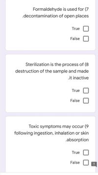 Formaldehyde is used for (7
.decontamination of open places
True
False
Sterilization is the process of (8
destruction of the sample and made
.it inactive
True
False
Toxic symptoms may occur (9
following ingestion, inhalation or skin
.absorption
True
False
