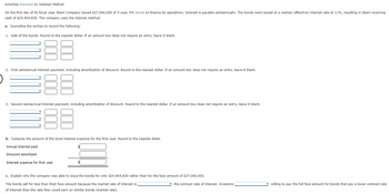 Amortize Discount by Interest Method
On the first day of its fiscal year, Ebert Company issued $27,000,000 of 5-year, 9% bonds to finance its operations. Interest is payable semiannually. The bonds were issued at a market (effective) interest rate of 11%, resulting in Ebert receiving
cash of $24,964,830. The company uses the interest method.
a. Journalize the entries to record the following:
1. Sale of the bonds. Round to the nearest dollar. If an amount box does not require an entry, leave it blank.
2. First semiannual interest payment, including amortization of discount. Round to the nearest dollar. If an amount box does not require an entry, leave it blank.
3. Second semiannual interest payment, including amortization of discount. Round to the nearest dollar. If an amount box does not require an entry, leave it blank.
b. Compute the amount of the bond interest expense for the first year. Round to the nearest dollar.
Annual interest paid
Discount amortized
Interest expense for first year
c. Explain why the company was able to issue the bonds for only $24,964,830 rather than for the face amount of $27,000,000.
The bonds sell for less than their face amount because the market rate of interest is
of interest than the rate they could earn on similar bonds (market rate).
the contract rate of interest. Investors
willing to pay the full face amount for bonds that pay a lower contract rate