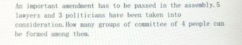 An important amendment has to be passed in the assembly. 5
lawyers and 3 politicians have been taken into
consideration. How many groups of committee of 4 people can
be formed among them.