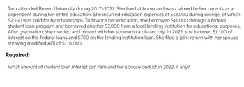 Tam attended Brown University during 2017-2021. She lived at home and was claimed by her parents as a
dependent during her entire education. She incurred education expenses of $18,000 during college, of which
$2,160 was paid for by scholarships. To finance her education, she borrowed $11,000 through a federal
student loan program and borrowed another $7,000 from a local lending institution for educational purposes.
After graduation, she married and moved with her spouse to a distant city. In 2022, she incurred $1,100 of
interest on the federal loans and $700 on the lending institution loan. She filed a joint return with her spouse
showing modified AGI of $118,000.
Required:
What amount of student loan interest can Tam and her spouse deduct in 2022, if any?