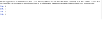 A factory equipment has an estimated service life of 4 years. However, additional research shows that there is a probability of 7% that it can have a service life of
only 2 years and a 43% probability of lasting 9 years. Based on all this information, the expected service life of the equipment in years is nearly equal to
O A. 4
O B. 5
O C. 6
O D. 9