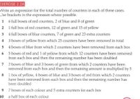 EXERCISE 2.2A
Write an expression for the total number of counters in each of these cases.
Use brackets in the expression where possible.
1 6 full boxes of red counters, 2 of blue and 8 of green
2 1 full box of red counters, 12 of green and 15 of yellow
3
4 full boxes of blue counters, 7 of green and 23 extra counters
4
3 boxes of yellow from which 25 counters have been removed in total
5
4 boxes of blue from which 2 counters have been removed from each box
6 5 boxes of red and 1 of yellow from which 12 counters have been removed
from each box and then the remaining number has been doubled
7 2 boxes of blue and 3 boxes of green from which 2 counters have been
removed from each box and then the remaining amount is multiplied by 5
8 1 box of yellow, 4 boxes of blue and 3 boxes of red from which 2 counters
have been removed from each box and then the remaining number has
been doubled
7 boxes of each colour and 5 extra counters for each box
10
a half box of each colour
