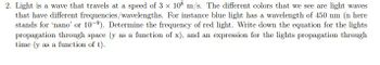 2. Light is a wave that travels at a speed of 3 x 108 m/s. The different colors that we see are light waves
that have different frequencies/wavelengths. For instance blue light has a wavelength of 450 nm (n here
stands for 'nano' or 10-9). Determine the frequency of red light. Write down the equation for the lights
propagation through space (y as a function of x), and an expression for the lights propagation through
time (y as a function of t).