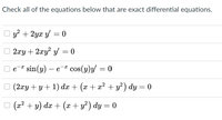 Check all of the equations below that are exact differential equations.
y + 2yx y = 0
2xy + 2xy? y = 0
Ое sin(y) — е "
cos(y)y/ = 0
e
- e
(2xy + y+ 1) dx + (x + x² + y² ) dy = 0
(x2 + y) dx + (x + y?) dy = 0
