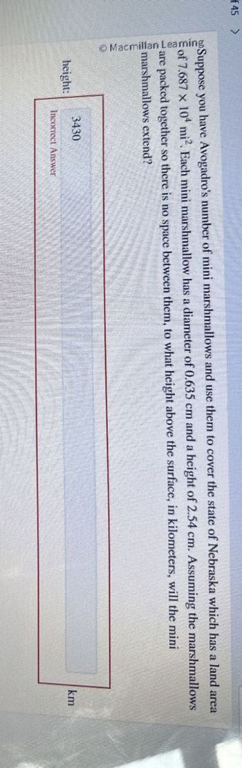 f45
Macmillan Learning
Suppose you have Avogadro's number of mini marshmallows and use them to cover the state of Nebraska which has a land area
of 7.687 x 104 mi. Each mini marshmallow has a diameter of 0.635 cm and a height of 2.54 cm. Assuming the marshmallows
are packed together so there is no space between them, to what height above the surface, in kilometers, will the mini
marshmallows extend?
3430
height:
Incorrect Answer
km