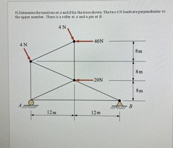 9) Determine the reactions at A and B for the truss shown. The two 4 N loads are perpendicular to
the upper member. There is a roller at A and a pin at B.
4 N
4 N
40N
8m
8m
20N
8m
B
A
12m
12m