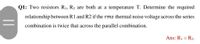 Q1: Two resistors R1, R2 are both at a temperature T. Determine the required
relationship between R1 and R2 if the rms thermal noise voltage across the series
combination is twice that across the parallel combination.
Ans: R1 = R2.
||
