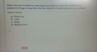 What is the type of method to create regression models in which the coefficients are
penalized for being too large than what they should be if multicollinearity was not there?
Answer Choices:
a) Elastic Net
b) Lasso
c) Ridge
d) Regularization
Answer
Submit
