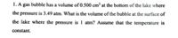 1. A gas bubble has a volume of 0.500 cm³ at the bottom of the lake where
the pressure is 3.49 atm. What is the volume of the bubble at the surface of
the lake where the pressure is 1 atm? Assume that the temperature is
constant.
