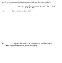 Let X be a continuous random variable which has the following PDF,
1
f(x) =
-00 < x < o; 1 > 0 ; 0 e R
T 1? + (x – 0)2 '
(a)
Calculate the median of X.
(b)
Calculate the mode of X (you can take log of the PDF)
Note: No need to show the second derivative.
