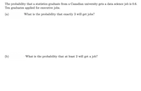 The probability that a statistics graduate from a Canadian university gets a data science job is 0.6.
Ten graduates applied for executive jobs.
(a)
What is the probability that exactly 3 will get jobs?
(b)
What is the probability that at least 2 will get a job?
