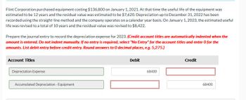 Flint Corporation purchased equipment costing $136,800 on January 1, 2021. At that time the useful life of the equipment was
estimated to be 12 years and the residual value was estimated to be $7,620. Depreciation up to December 31, 2022 has been
recorded using the straight-line method and the company operates on a calendar year basis. On January 1, 2023, the estimated useful
life was revised to a total of 10 years and the residual value was revised to $8,422.
Prepare the journal entry to record the depreciation expense for 2023. (Credit account titles are automatically indented when the
amount is entered. Do not indent manually. If no entry is required, select "No Entry" for the account titles and enter O for the
amounts. List debit entry before credit entry. Round answers to 0 decimal places, e.g. 5,275.)
Account Titles
Depreciation Expense
Accumulated Depreciation - Equipment
Debit
68400
Credit
68400