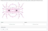 The figure below shows the E-field lines around two charges, Q1 and Q2. Categorize those charges as positive or negative. (ignore the dashed lines for now)
Q2
Positive
Negative
No Answers Chosen
No Answers Chosen
Possible answers
Q2
! Q1
::::
