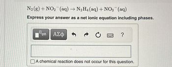 N₂(g) + NO₂ (aq) → N₂H4 (aq) + NO3(aq)
Express your answer as a net ionic equation including phases.
ΑΣΦ
Ć
?
A chemical reaction does not occur for this question.