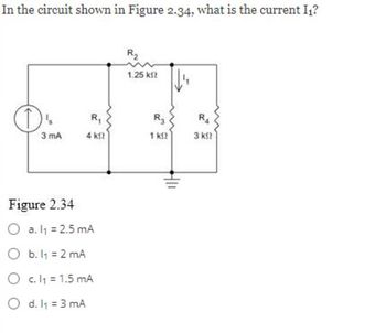 In the circuit shown in Figure 2.34, what is the current I₁?
O
3 mA
R₁
4 k
Figure 2.34
O a. l₁ = 2.5 mA
O b. 1₁ = 2 mA
O c.l₁ = 1.5 mA
O d. 1₁ = 3 mA
R₂
1.25 k
R₂
1 k
RA
3 kft