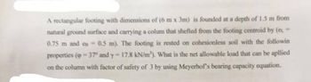 A rectangular footing with dimensions of (6 m x 3m) is founded at a depth of 1.5 m from
natural ground surface and carrying a colum that shefted from the footing centroid by (es.
0.75 m and on- 0.5 m). The footing is rested on cohesionless soil with the followin
properties (37 and y- 17.8 kN/m'). What is the net allowable load that can be apllied
on the column with factor of safety of 3 by using Meyerhof's bearing capacity equation.