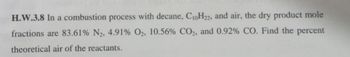 H.W.3.8 In a combustion process with decane, C10H22, and air, the dry product mole
fractions are 83.61% N₂, 4.91% O2, 10.56% CO2, and 0.92% CO. Find the percent
theoretical air of the reactants.