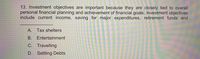 13. Investment objectives are important because they are closely tied to overall
personal financial planning and achievement of financial goals. Investment objectives
include current income, saving for major expenditures, retirement funds and
A. Tax shelters
В.
Entertainment
C. Travelling
D. Settling Debts
