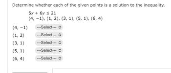 Determine whether each of the given points is a solution to the inequality.
5x + 6y ≤ 21
(4, −1), (1, 2), (3, 1), (5, 1), (6, 4)
(4, -1)
(1, 2)
(3, 1)
(5, 1)
(6,4)
---Select--- î
---Select--- î
---Select--- î
---Select---
---Select--- î