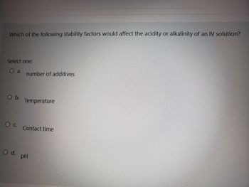 Which of the following stability factors would affect the acidity or alkalinity of an IV solution?
Select one:
a. number of additives
O b.
O C.
O d.
Temperature
Contact time
pH