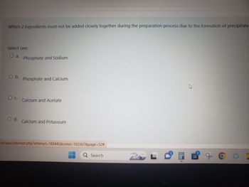 Which 2 ingredients must not be added closely together during the preparation process due to the formation of precipitate
Select one:
O a. Phosphate and Sodium
O b.
O C.
O d.
Phosphate and Calcium
Calcium and Acetate
Calcium and Potassium
od/quiz/attempt.php?attempt=188445&cmid=102367&page=52#
Q Search
B
9 CO