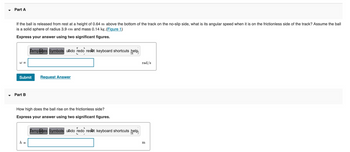 **Part A**

If the ball is released from rest at a height of 0.64 m above the bottom of the track on the no-slip side, what is its angular speed when it is on the frictionless side of the track? Assume the ball is a solid sphere of radius 3.9 cm and mass 0.14 kg. ([Figure 1](#))

**Express your answer using two significant figures.**

\( \omega = \) [Input box] rad/s

[Submit] [Request Answer]

---

**Part B**

How high does the ball rise on the frictionless side?

**Express your answer using two significant figures.**

\( h = \) [Input box] m

[Submit] [Request Answer]