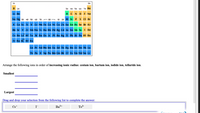 ### Periodic Table and Ionic Radius Exercise

#### Periodic Table Diagram
The image displays a simplified version of the periodic table, highlighting various groups and elements. The table is color-coded:

- **1A, 2A**: Light blue sections depict alkali and alkaline earth metals.
- **3A - 8A**: Green and yellow sections highlight groups of elements including metalloids and noble gases.
- **Transition Metals**: Blue sections represent transition metals.

The periodic table also includes lanthanides and actinides in separate rows at the bottom.

#### Exercise: Arranging Ions by Ionic Radius

**Task**: Arrange the following ions in order of **increasing ionic radius**: 
- Cesium ion (\[\text{Cs}^{+}\])
- Barium ion (\[\text{Ba}^{2+}\])
- Iodide ion (\[\text{I}^{-}\])
- Telluride ion (\[\text{Te}^{2-}\])

**Order from Smallest to Largest Ionic Radius**:
1. **Smallest**: [Blank for student input]
2. [Blank for student input]
3. [Blank for student input]
4. **Largest**: [Blank for student input]

**Instructions**: Drag and drop your selection from the list below to complete the answer:
- \[\text{Cs}^{+}\]
- \[\text{I}^{-}\]
- \[\text{Ba}^{2+}\]
- \[\text{Te}^{2-}\]

----------
This exercise helps students understand trends in ionic radii across different elements and their ions.