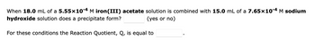 When 18.0 mL of a 5.55x10-4 M iron(III) acetate solution is combined with 15.0 mL of a 7.65x10-4 M sodium
hydroxide solution does a precipitate form?
(yes or no)
For these conditions the Reaction Quotient, Q, is equal to