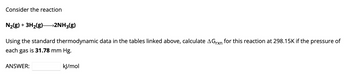 Consider the reaction
N₂(g) + 3H₂(g)- →2NH3(g)
Using the standard thermodynamic data in the tables linked above, calculate AGrxn for this reaction at 298.15K if the pressure of
each gas is 31.78 mm Hg.
ANSWER:
kJ/mol