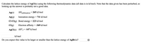 Calculate the lattice energy of AgCl(s) using the following thermodynamic data (all data is in kJ/mol). Note that the data given has been perturbed, so
looking up the answer is probably not a good idea.
Ag(s)
AHsublimation
265 kJ/mol
Ag(g)
Ionization energy
711 kJ/mol
Cl-CI(g) Bond energy = 223 kJ/mol
CI(g)
Electron affinity = -369 kJ/mol
AgCl(s) AH°=-147 kJ/mol
kJ/mol
Do you expect this value to be larger or smaller than the lattice energy of AgBr(s)?
