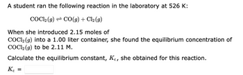 A student ran the following reaction in the laboratory at 526 K:
COC1₂ (g) CO(g) + Cl₂ (9)
When she introduced 2.15 moles of
COC12 (g) into a 1.00 liter container, she found the equilibrium concentration of
COC12 (g) to be 2.11 M.
Calculate the equilibrium constant, Kc, she obtained for this reaction.
Kc
=