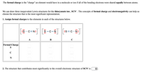 The formal charge is the "charge" an element would have in a molecule or ion if all of the bonding electrons were shared equally between atoms.
We can draw three inequivalent Lewis structures for the thiocyanate ion , SCN" . The concepts of formal charge and electronegativity can help us
choose the structure that is the most significant representation.
1. Assign formal charges to the elements in each of the structures below.
:S- C=N:
S =C=N
:S= C-N:
А
В
Formal Charge
C
N
2. The structure that contributes most significantly to the overall electronic structure of SCN¯ is
