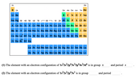 The image depicts a periodic table of the elements with a focus on electron configurations. Elements are grouped by category and represented with different colors. 

- Yellow: Group 1A and 2A (s-block elements including Hydrogen and Helium).
- Blue: Transition metals and lanthanides/actinides (d- and f-block elements).
- Green: Metalloids.
- Orange: Non-metals and noble gases.

Below the periodic table are the following questions related to electron configuration:

1. The element with an electron configuration of \(1s^22s^22p^63s^23p^64s^23d^6\) is in group 8 and period 4.

2. The element with an electron configuration of \(1s^22s^22p^63s^1\) is in group and period (to be filled in by students).

This educational content helps students learn to identify elements based on their electron configurations and locate them within the periodic table.