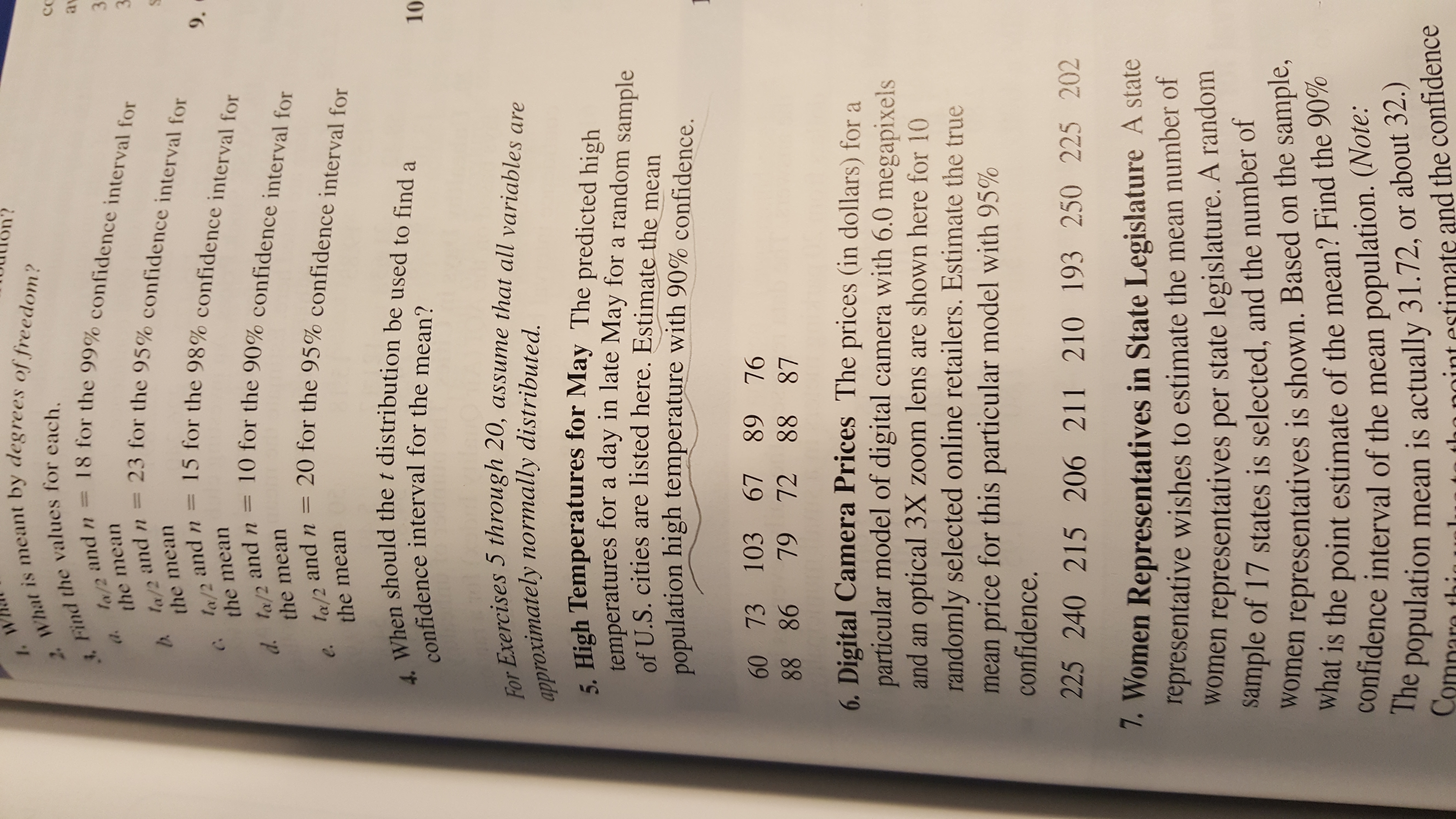 2. What is meant by degrees of freedom?
Find the values for each.
la/2 and n = 18 for the 99% confidence interval for
1. W
av
a.
the mean
3.
b la/2 and n = 23 for the 95% confidence interval for
la/2 and n = 15 for the 98% confidence interval for
d. la/2 and n = 10 for the 90% confidence interval for
e. la/2 and n = 20 for the 95% confidence interval for
3.
la/2
the mean
9.
C.
the mean
the mean
%3D
the mean
4. When should the t distribution be used to find a
confidence interval for the mean?
10
For Exercises 5 through 20, assume that all variables are
approximately normally distributed.
5. High Temperatures for May The predicted high
temperatures for a day in late May for a random sample
of U.S. cities are listed here. Estimate the mean
population high temperature with 90% confidence.
60 73 103 67
88 86
89 76
79 72 88 87
6. Digital Camera Prices The prices (in dollars) for a
particular model of digital camera with 6.0 megapixels
and an optical 3X zoom lens are shown here for 10
randomly selected online retailers. Estimate the true
mean price for this particular model with 95%
confidence.
225 240 215 206 211 210 193 250 225 202
7. Women Representatives in State Legislature A state
representative wishes to estimate the mean number of
women representatives per state legislature. A random
sample of 17 states is selected, and the number of
women representatives is shown. Based on the sample,
what is the point estimate of the mean? Find the 90%
confidence interval of the mean population. (Note:
e population mean is actually 31.72, or about 32.)
Compare thia
tho noint estimate and the confidence
