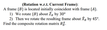 (Rotation w.r.t. Current Frame):
A frame {B} is located initially coincident with frame {A}.
1) We rotate {B} about 2 by 30°
2) Then we rotate the resulting frame about XB by 45°.
Find the composite rotation matrix RB.